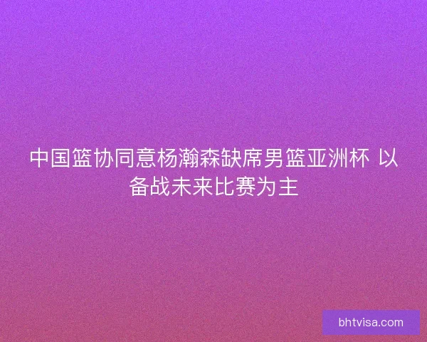 中国篮协同意杨瀚森缺席男篮亚洲杯 以备战未来比赛为主