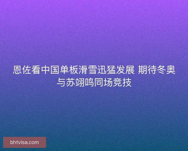 恩佐看中国单板滑雪迅猛发展 期待冬奥与苏翊鸣同场竞技