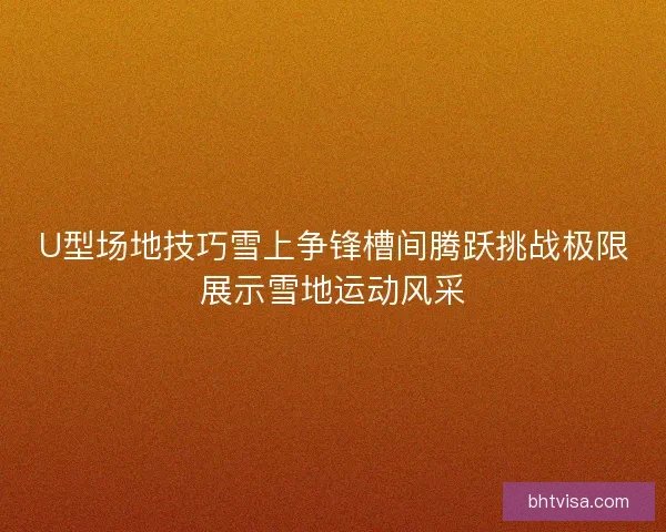 U型场地技巧雪上争锋槽间腾跃挑战极限展示雪地运动风采