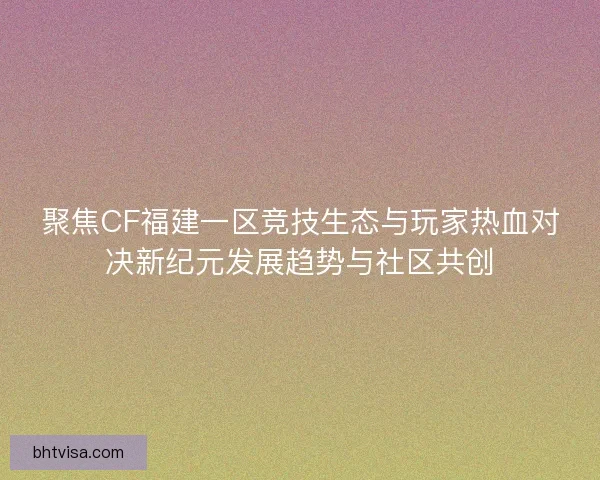 聚焦CF福建一区竞技生态与玩家热血对决新纪元发展趋势与社区共创