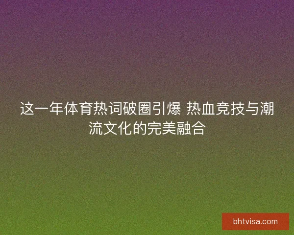 这一年体育热词破圈引爆 热血竞技与潮流文化的完美融合