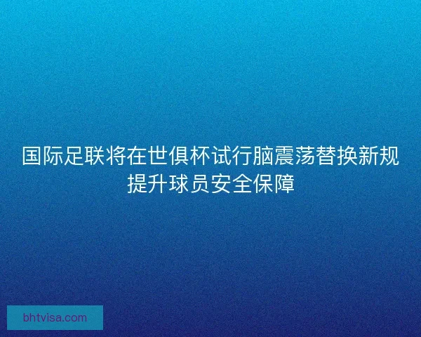 国际足联将在世俱杯试行脑震荡替换新规提升球员安全保障