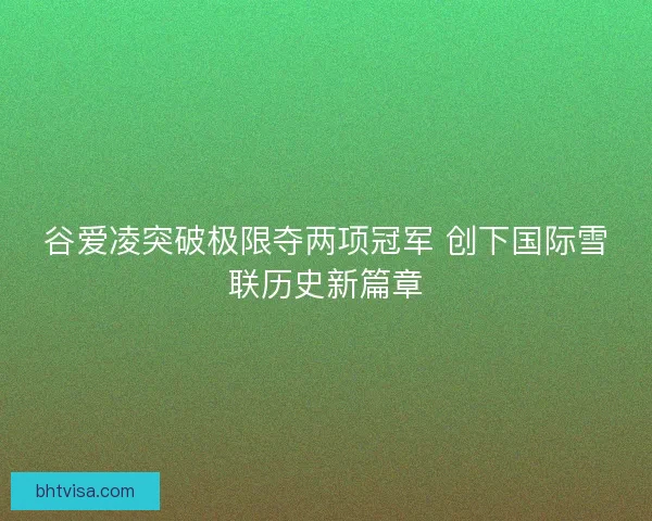 谷爱凌突破极限夺两项冠军 创下国际雪联历史新篇章