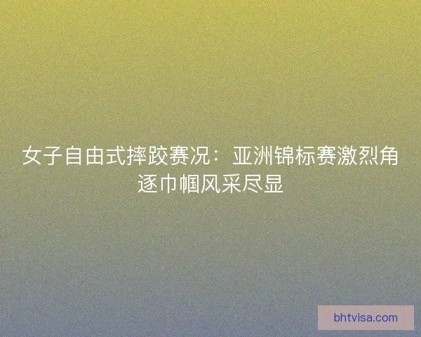 女子自由式摔跤赛况：亚洲锦标赛激烈角逐巾帼风采尽显