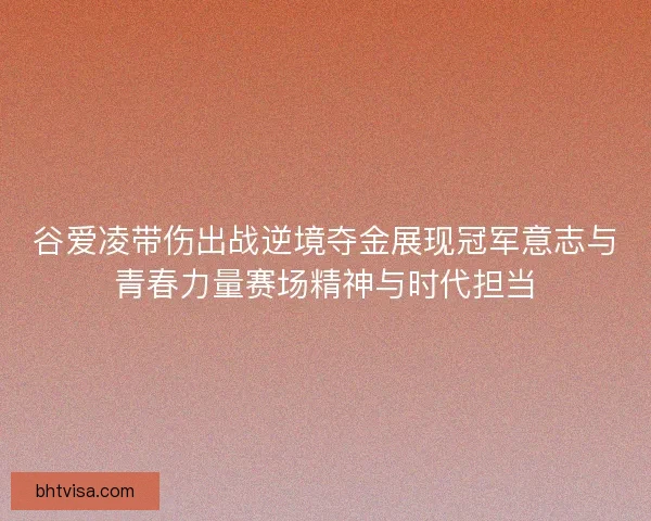谷爱凌带伤出战逆境夺金展现冠军意志与青春力量赛场精神与时代担当